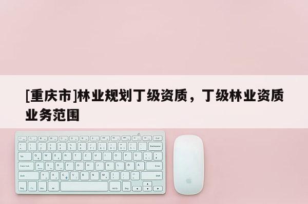 [重慶市]林業(yè)規(guī)劃丁級資質(zhì)，丁級林業(yè)資質(zhì)業(yè)務(wù)范圍