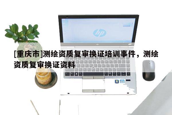[重慶市]測(cè)繪資質(zhì)復(fù)審換證培訓(xùn)事件，測(cè)繪資質(zhì)復(fù)審換證資料
