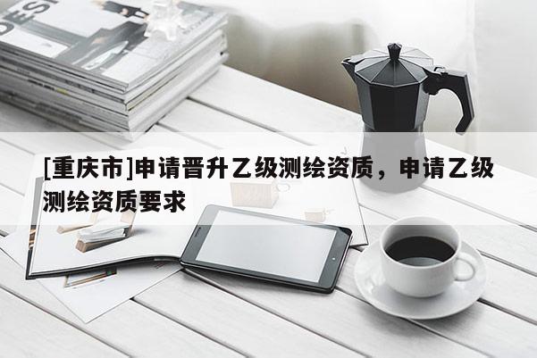 [重慶市]申請(qǐng)晉升乙級(jí)測(cè)繪資質(zhì)，申請(qǐng)乙級(jí)測(cè)繪資質(zhì)要求
