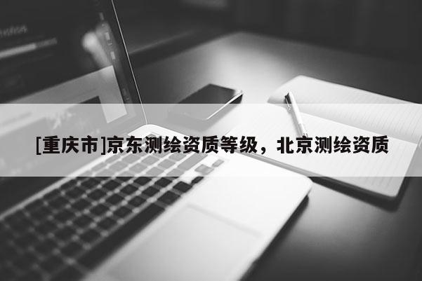 [重慶市]京東測(cè)繪資質(zhì)等級(jí)，北京測(cè)繪資質(zhì)