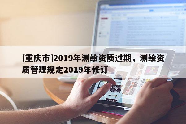 [重慶市]2019年測(cè)繪資質(zhì)過期，測(cè)繪資質(zhì)管理規(guī)定2019年修訂