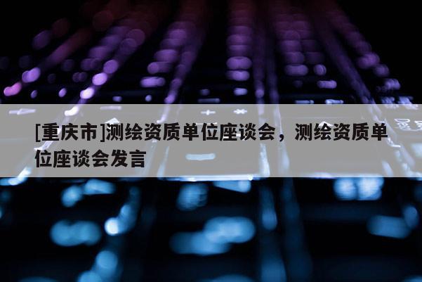 [重慶市]測繪資質(zhì)單位座談會，測繪資質(zhì)單位座談會發(fā)言