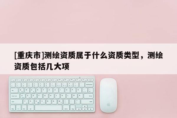 [重慶市]測繪資質屬于什么資質類型，測繪資質包括幾大項