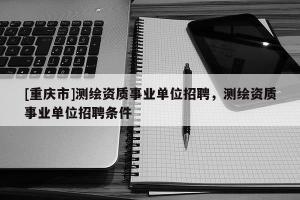[重慶市]測繪資質(zhì)事業(yè)單位 *** ，測繪資質(zhì)事業(yè)單位 *** 條件