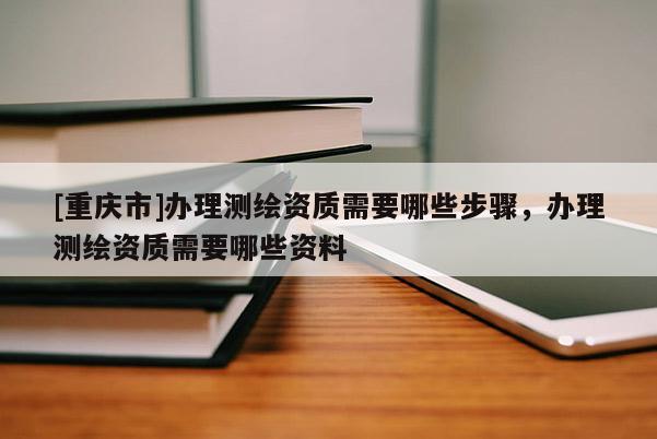 [重慶市]辦理測(cè)繪資質(zhì)需要哪些步驟，辦理測(cè)繪資質(zhì)需要哪些資料