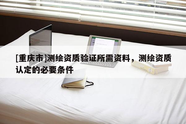 [重慶市]測(cè)繪資質(zhì)驗(yàn)證所需資料，測(cè)繪資質(zhì)認(rèn)定的必要條件