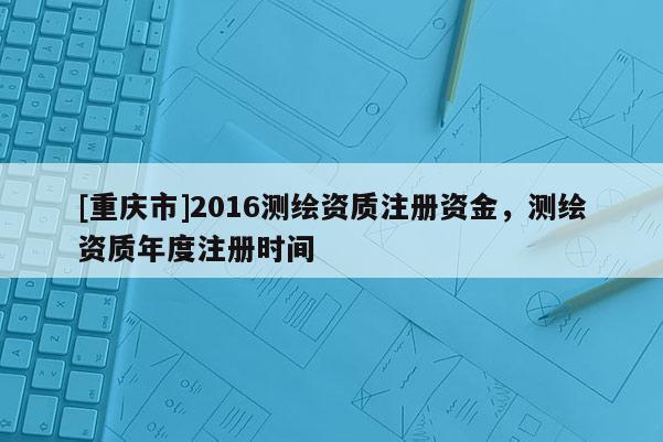 [重慶市]2016測繪資質注冊資金，測繪資質年度注冊時間