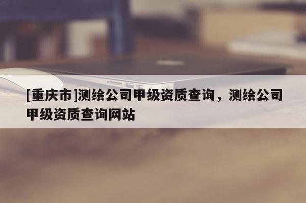 [重慶市]測繪公司甲級資質查詢，測繪公司甲級資質查詢網站