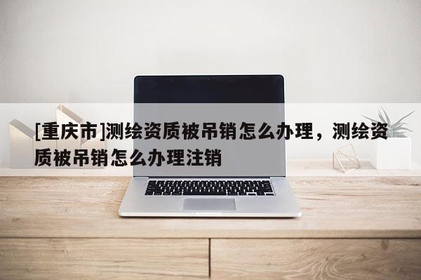 [重慶市]測繪資質被吊銷怎么辦理，測繪資質被吊銷怎么辦理注銷