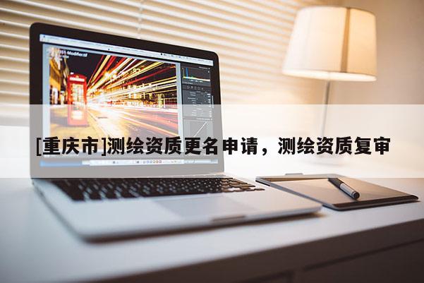 [重慶市]測繪資質(zhì)更名申請，測繪資質(zhì)復(fù)審