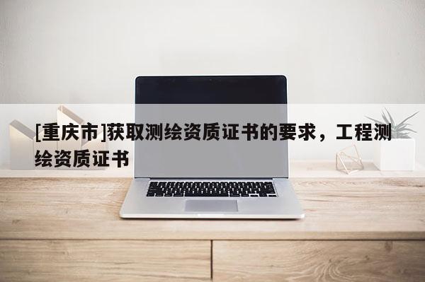 [重慶市]獲取測繪資質(zhì)證書的要求，工程測繪資質(zhì)證書