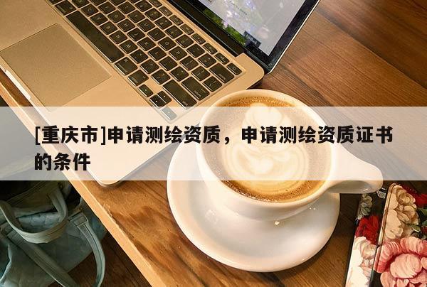 [重慶市]申請(qǐng)測(cè)繪資質(zhì)，申請(qǐng)測(cè)繪資質(zhì)證書的條件
