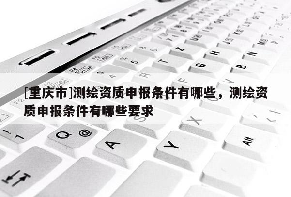 [重慶市]測繪資質(zhì)申報(bào)條件有哪些，測繪資質(zhì)申報(bào)條件有哪些要求
