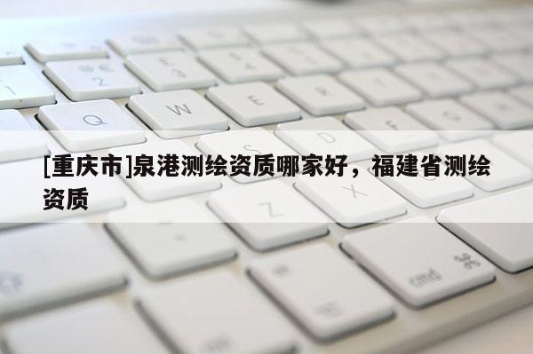 [重慶市]泉港測繪資質哪家好，福建省測繪資質