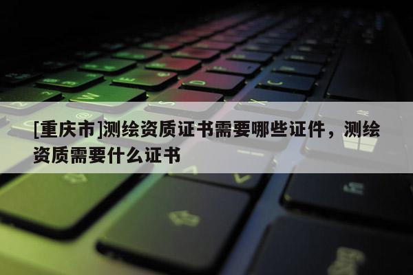 [重慶市]測繪資質(zhì)證書需要哪些證件，測繪資質(zhì)需要什么證書