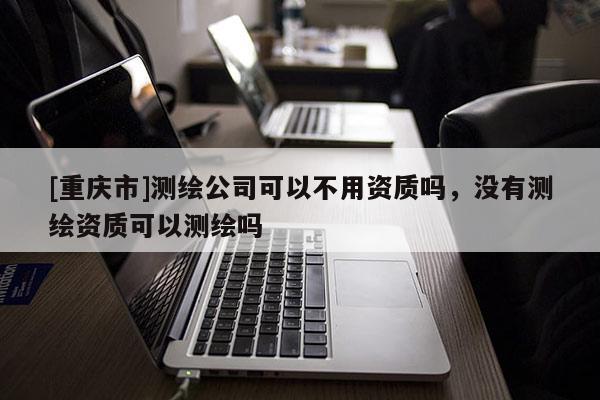 [重慶市]測(cè)繪公司可以不用資質(zhì)嗎，沒(méi)有測(cè)繪資質(zhì)可以測(cè)繪嗎
