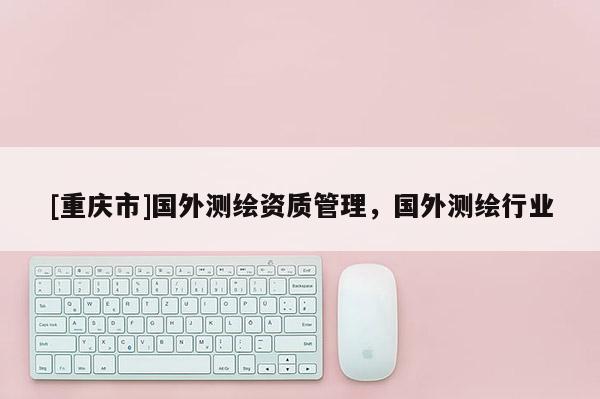 [重慶市]國外測繪資質(zhì)管理，國外測繪行業(yè)