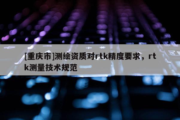 [重慶市]測繪資質(zhì)對rtk精度要求，rtk測量技術(shù)規(guī)范