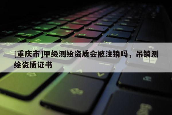 [重慶市]甲級測繪資質(zhì)會被注銷嗎，吊銷測繪資質(zhì)證書