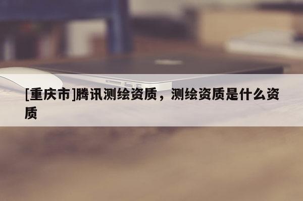 [重慶市]騰訊測繪資質(zhì)，測繪資質(zhì)是什么資質(zhì)