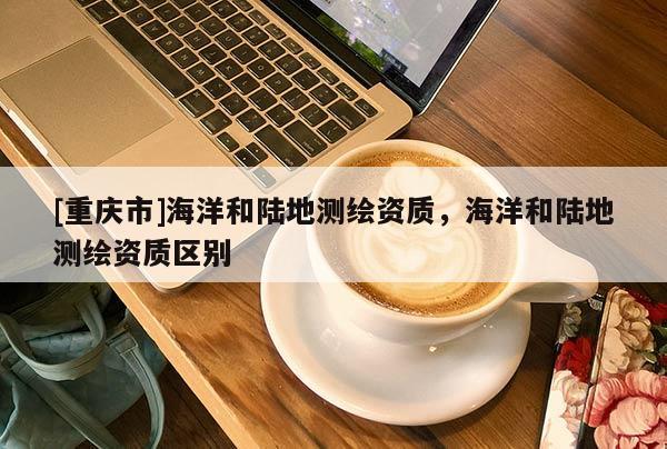 [重慶市]海洋和陸地測繪資質(zhì)，海洋和陸地測繪資質(zhì)區(qū)別