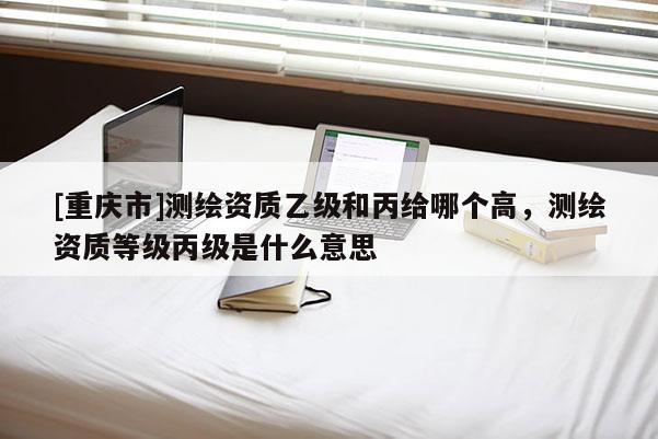 [重慶市]測(cè)繪資質(zhì)乙級(jí)和丙給哪個(gè)高，測(cè)繪資質(zhì)等級(jí)丙級(jí)是什么意思