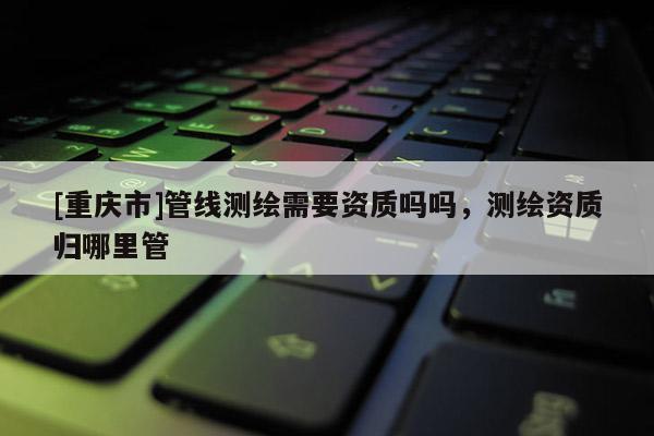 [重慶市]管線測繪需要資質(zhì)嗎嗎，測繪資質(zhì)歸哪里管