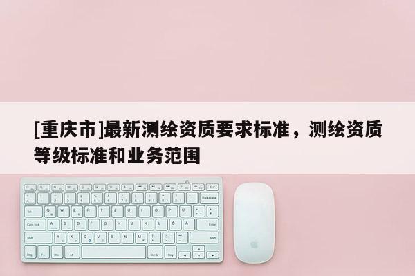 [重慶市]最新測繪資質(zhì)要求標(biāo)準(zhǔn)，測繪資質(zhì)等級標(biāo)準(zhǔn)和業(yè)務(wù)范圍
