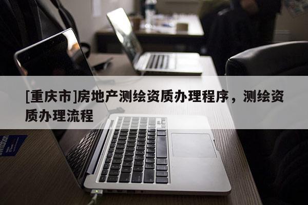 [重慶市]房地產(chǎn)測(cè)繪資質(zhì)辦理程序，測(cè)繪資質(zhì)辦理流程