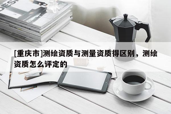 [重慶市]測繪資質(zhì)與測量資質(zhì)得區(qū)別，測繪資質(zhì)怎么評定的