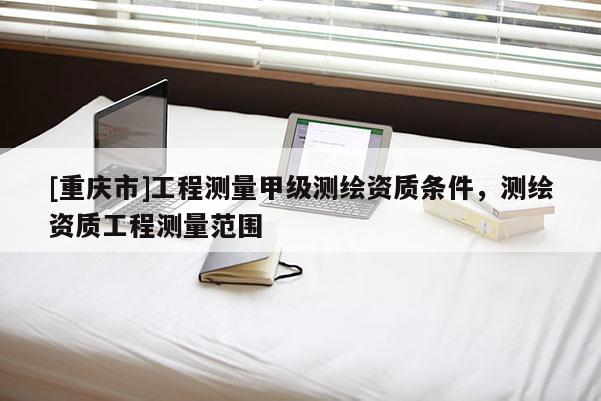 [重慶市]工程測(cè)量甲級(jí)測(cè)繪資質(zhì)條件，測(cè)繪資質(zhì)工程測(cè)量范圍