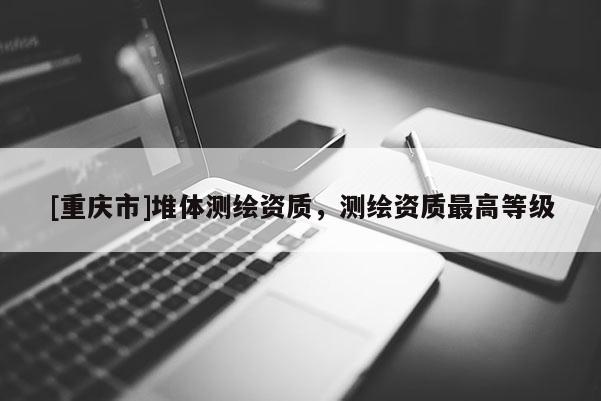 [重慶市]堆體測繪資質(zhì)，測繪資質(zhì)更高等級(jí)