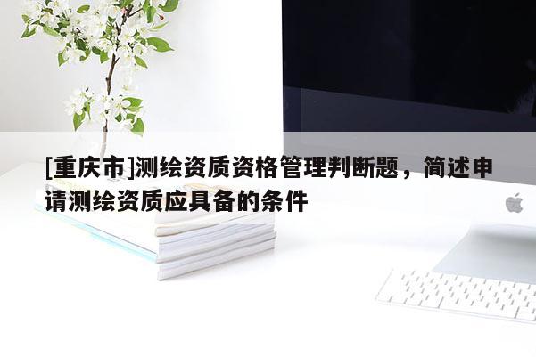[重慶市]測繪資質(zhì)資格管理判斷題，簡述申請測繪資質(zhì)應(yīng)具備的條件