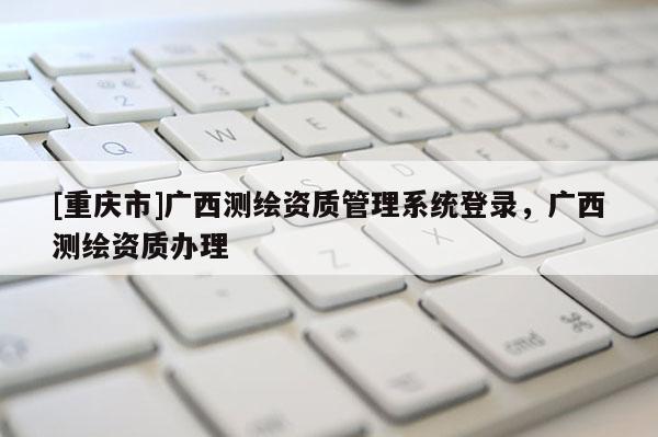 [重慶市]廣西測繪資質(zhì)管理系統(tǒng)登錄，廣西測繪資質(zhì)辦理
