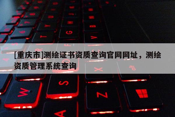 [重慶市]測繪證書資質查詢官網(wǎng)網(wǎng)址，測繪資質管理系統(tǒng)查詢