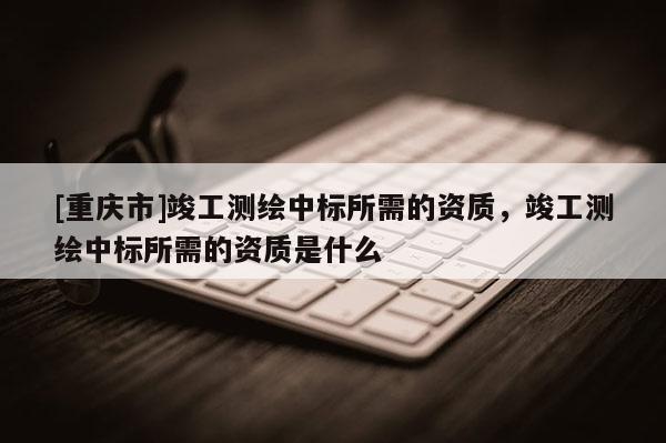 [重慶市]竣工測繪中標(biāo)所需的資質(zhì)，竣工測繪中標(biāo)所需的資質(zhì)是什么