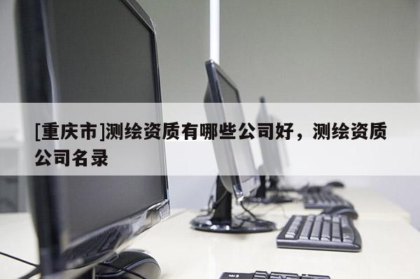 [重慶市]測繪資質(zhì)有哪些公司好，測繪資質(zhì)公司名錄