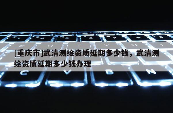 [重慶市]武清測(cè)繪資質(zhì)延期多少錢(qián)，武清測(cè)繪資質(zhì)延期多少錢(qián)辦理