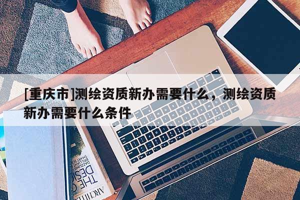 [重慶市]測繪資質(zhì)新辦需要什么，測繪資質(zhì)新辦需要什么條件