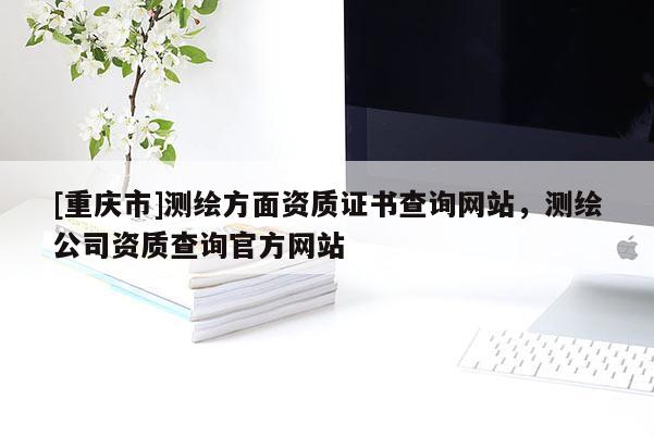 [重慶市]測(cè)繪方面資質(zhì)證書查詢網(wǎng)站，測(cè)繪公司資質(zhì)查詢官方網(wǎng)站
