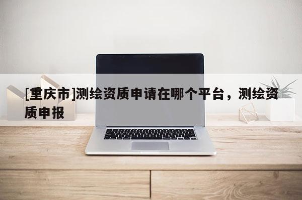 [重慶市]測繪資質(zhì)申請在哪個平臺，測繪資質(zhì)申報