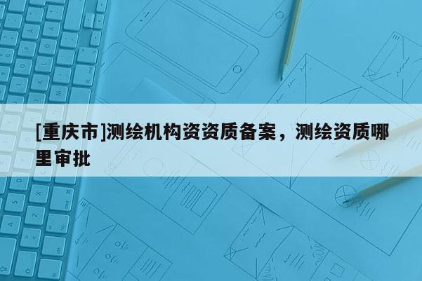 [重慶市]測(cè)繪機(jī)構(gòu)資資質(zhì)備案，測(cè)繪資質(zhì)哪里審批