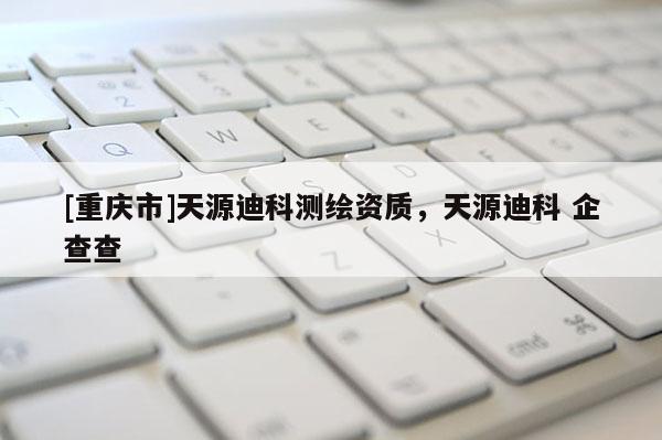 [重慶市]天源迪科測(cè)繪資質(zhì)，天源迪科 企查查