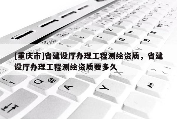 [重慶市]省建設(shè)廳辦理工程測繪資質(zhì)，省建設(shè)廳辦理工程測繪資質(zhì)要多久