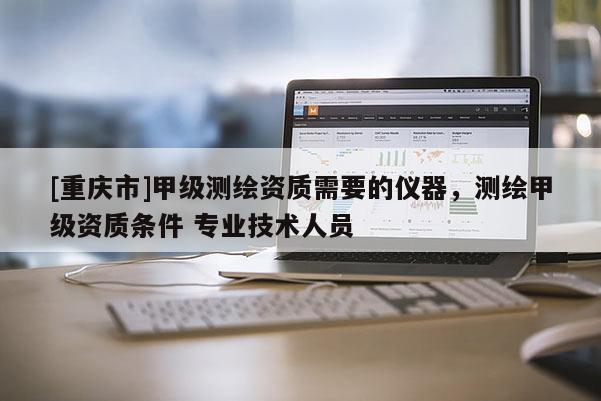 [重慶市]甲級測繪資質(zhì)需要的儀器，測繪甲級資質(zhì)條件 專業(yè)技術(shù)人員
