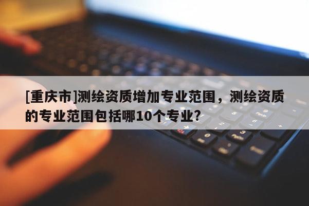 [重慶市]測(cè)繪資質(zhì)增加專業(yè)范圍，測(cè)繪資質(zhì)的專業(yè)范圍包括哪10個(gè)專業(yè)?