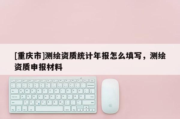 [重慶市]測(cè)繪資質(zhì)統(tǒng)計(jì)年報(bào)怎么填寫，測(cè)繪資質(zhì)申報(bào)材料