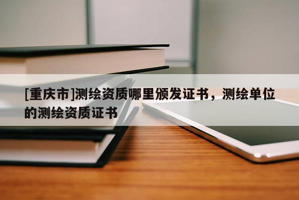[重慶市]測(cè)繪資質(zhì)哪里頒發(fā)證書，測(cè)繪單位的測(cè)繪資質(zhì)證書