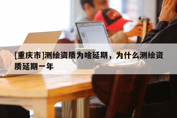 [重慶市]測(cè)繪資質(zhì)為啥延期，為什么測(cè)繪資質(zhì)延期一年