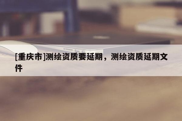 [重慶市]測繪資質要延期，測繪資質延期文件